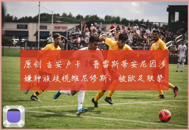 原创 吉安卢卡・普雷斯蒂安尼因涉嫌种族歧视维尼修斯,被欧足联禁赛