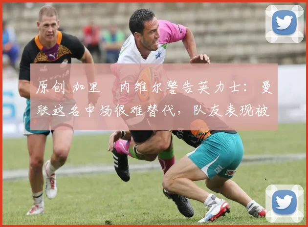 原创 加里・内维尔警告英力士：曼联这名中场很难替代，队友表现被赞 “离谱”