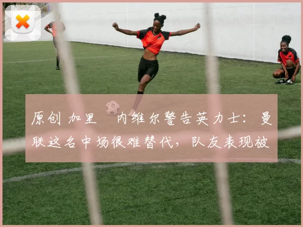 原创 加里・内维尔警告英力士：曼联这名中场很难替代，队友表现被赞 “离谱”