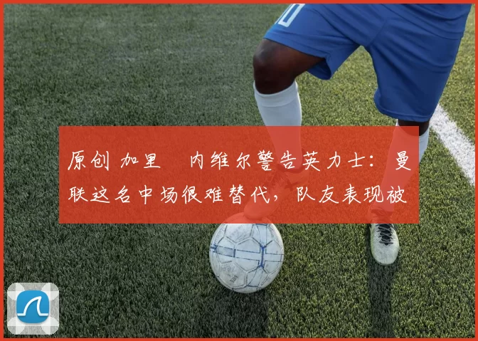 原创 加里・内维尔警告英力士：曼联这名中场很难替代，队友表现被赞 “离谱”