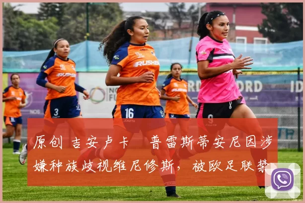 原创 吉安卢卡・普雷斯蒂安尼因涉嫌种族歧视维尼修斯,被欧足联禁赛