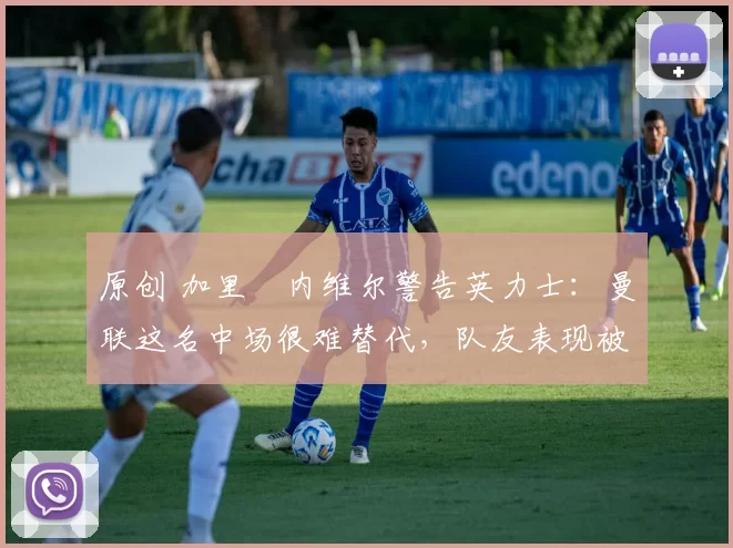原创 加里・内维尔警告英力士：曼联这名中场很难替代，队友表现被赞 “离谱”