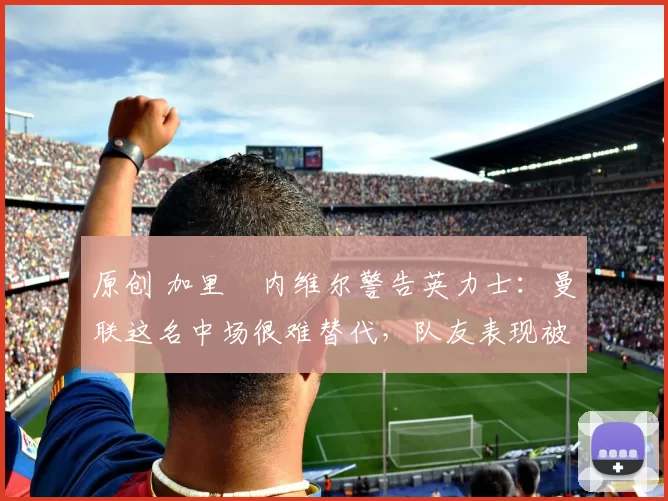 原创 加里・内维尔警告英力士：曼联这名中场很难替代，队友表现被赞 “离谱”