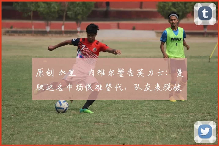 原创 加里・内维尔警告英力士：曼联这名中场很难替代，队友表现被赞 “离谱”