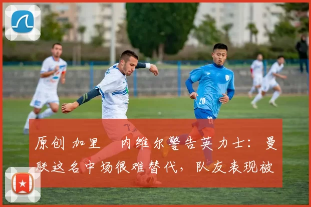 原创 加里・内维尔警告英力士：曼联这名中场很难替代，队友表现被赞 “离谱”