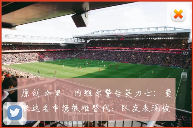 原创 加里・内维尔警告英力士：曼联这名中场很难替代，队友表现被赞 “离谱”