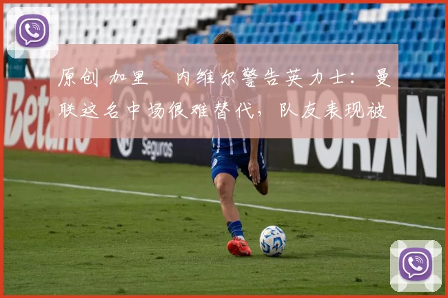 原创 加里・内维尔警告英力士：曼联这名中场很难替代，队友表现被赞 “离谱”