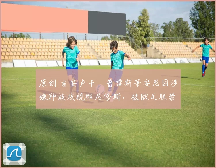 原创 吉安卢卡・普雷斯蒂安尼因涉嫌种族歧视维尼修斯，被欧足联禁赛