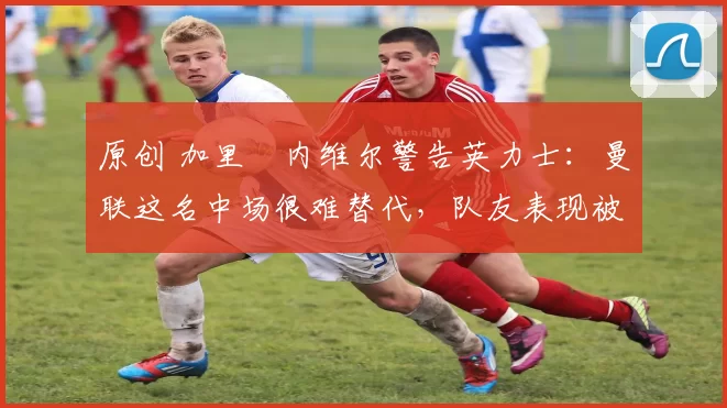 原创 加里・内维尔警告英力士：曼联这名中场很难替代，队友表现被赞 “离谱”