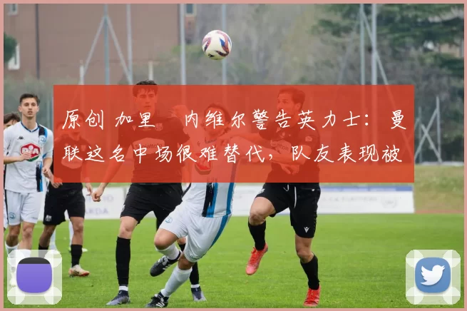 原创 加里・内维尔警告英力士：曼联这名中场很难替代，队友表现被赞 “离谱”