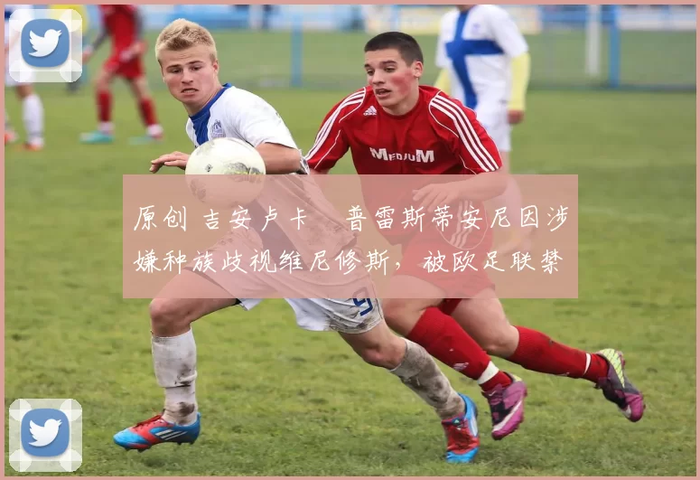 原创 吉安卢卡・普雷斯蒂安尼因涉嫌种族歧视维尼修斯，被欧足联禁赛
