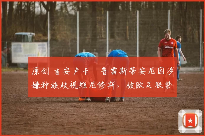 原创 吉安卢卡・普雷斯蒂安尼因涉嫌种族歧视维尼修斯,被欧足联禁赛