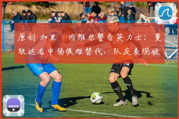 原创 加里・内维尔警告英力士:曼联这名中场很难替代,队友表现被赞 “离谱”