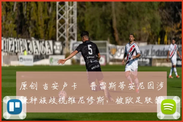 原创 吉安卢卡・普雷斯蒂安尼因涉嫌种族歧视维尼修斯,被欧足联禁赛