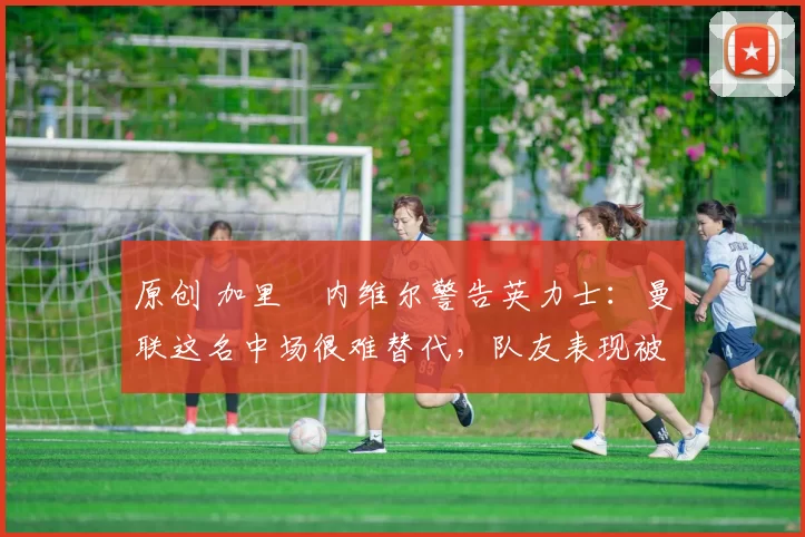 原创 加里・内维尔警告英力士：曼联这名中场很难替代，队友表现被赞 “离谱”