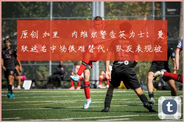 原创 加里・内维尔警告英力士:曼联这名中场很难替代,队友表现被赞 “离谱”