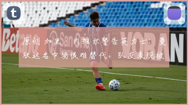 原创 加里・内维尔警告英力士：曼联这名中场很难替代，队友表现被赞 “离谱”