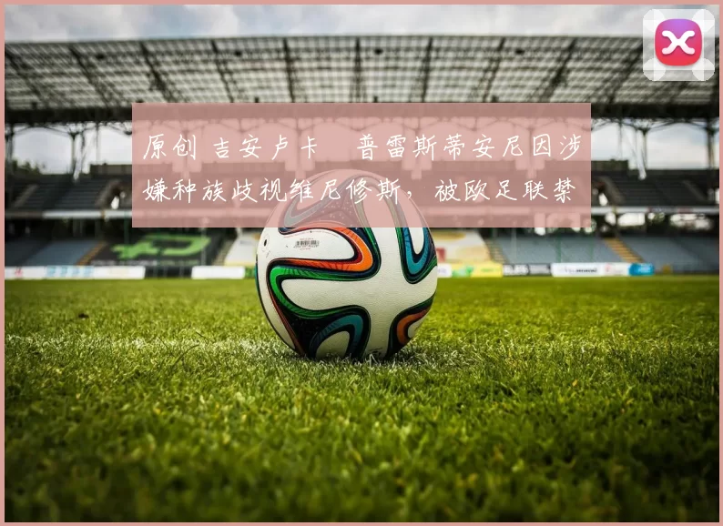 原创 吉安卢卡・普雷斯蒂安尼因涉嫌种族歧视维尼修斯,被欧足联禁赛