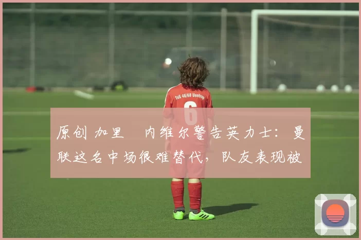 原创 加里・内维尔警告英力士：曼联这名中场很难替代，队友表现被赞 “离谱”