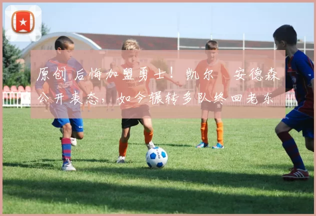 原创 后悔加盟勇士！凯尔・安德森公开表态，如今辗转多队终回老东家