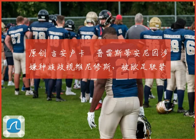 原创 吉安卢卡・普雷斯蒂安尼因涉嫌种族歧视维尼修斯,被欧足联禁赛