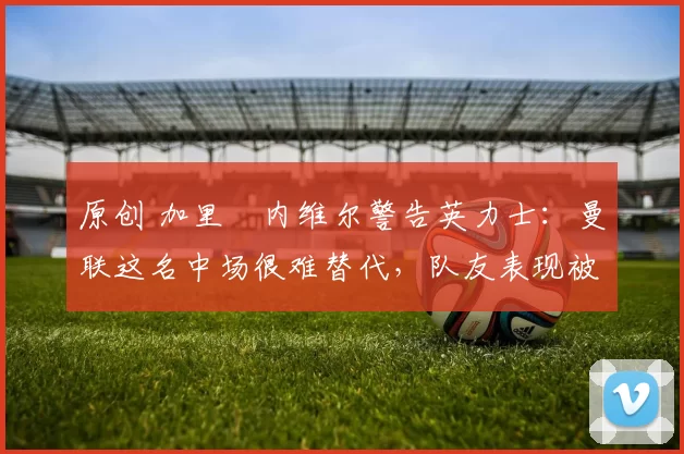 原创 加里・内维尔警告英力士：曼联这名中场很难替代，队友表现被赞 “离谱”