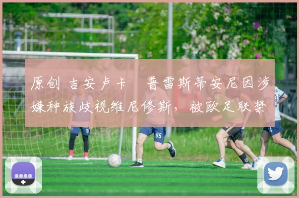 原创 吉安卢卡・普雷斯蒂安尼因涉嫌种族歧视维尼修斯,被欧足联禁赛