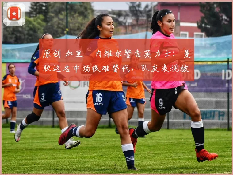 原创 加里・内维尔警告英力士：曼联这名中场很难替代，队友表现被赞 “离谱”