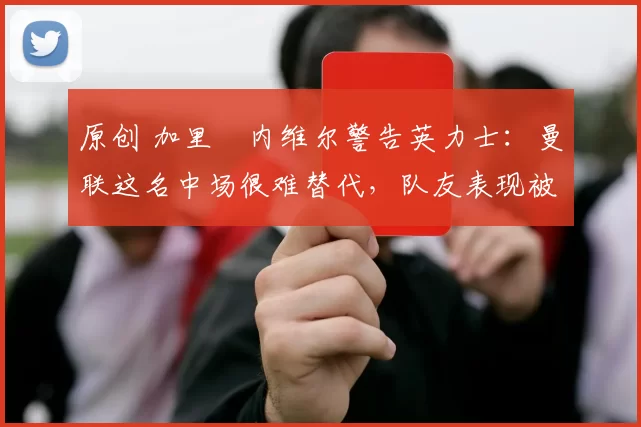 原创 加里・内维尔警告英力士：曼联这名中场很难替代，队友表现被赞 “离谱”