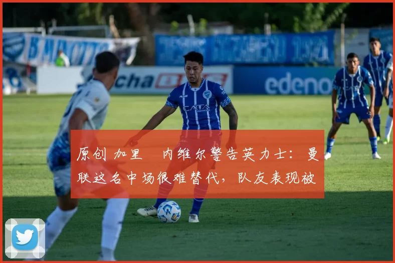 原创 加里・内维尔警告英力士:曼联这名中场很难替代,队友表现被赞 “离谱”