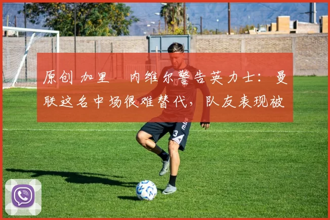 原创 加里・内维尔警告英力士：曼联这名中场很难替代，队友表现被赞 “离谱”