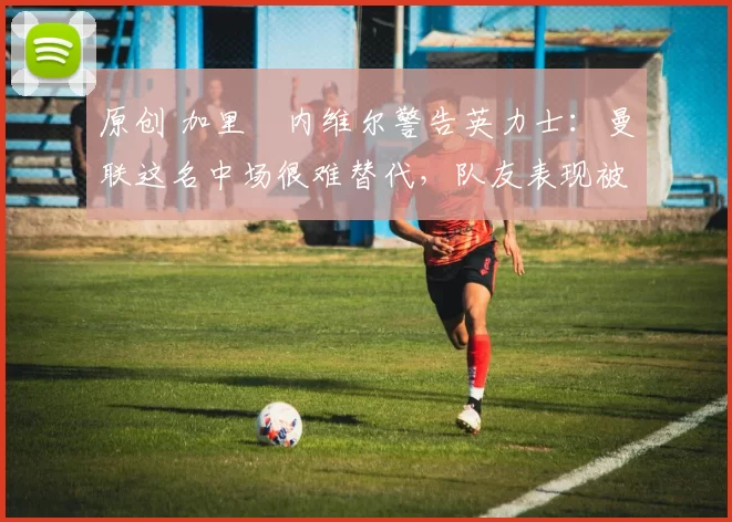 原创 加里・内维尔警告英力士：曼联这名中场很难替代，队友表现被赞 “离谱”