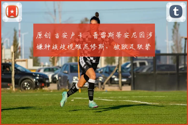 原创 吉安卢卡・普雷斯蒂安尼因涉嫌种族歧视维尼修斯，被欧足联禁赛