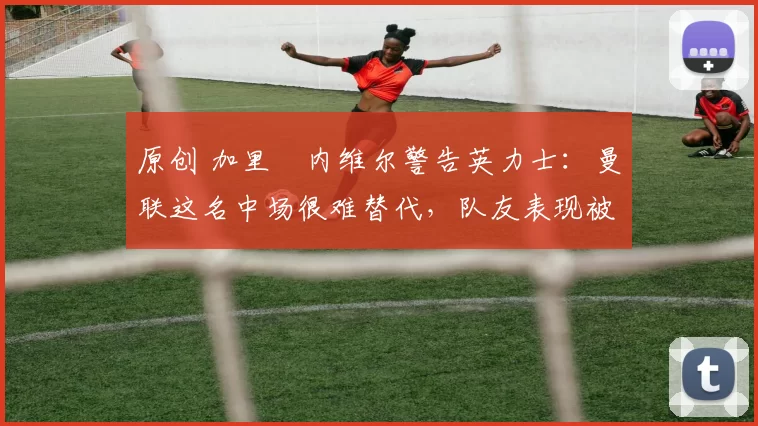 原创 加里・内维尔警告英力士：曼联这名中场很难替代，队友表现被赞 “离谱”