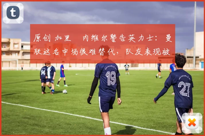 原创 加里・内维尔警告英力士：曼联这名中场很难替代，队友表现被赞 “离谱”