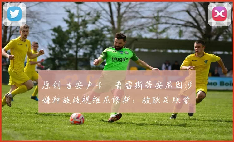 原创 吉安卢卡・普雷斯蒂安尼因涉嫌种族歧视维尼修斯，被欧足联禁赛