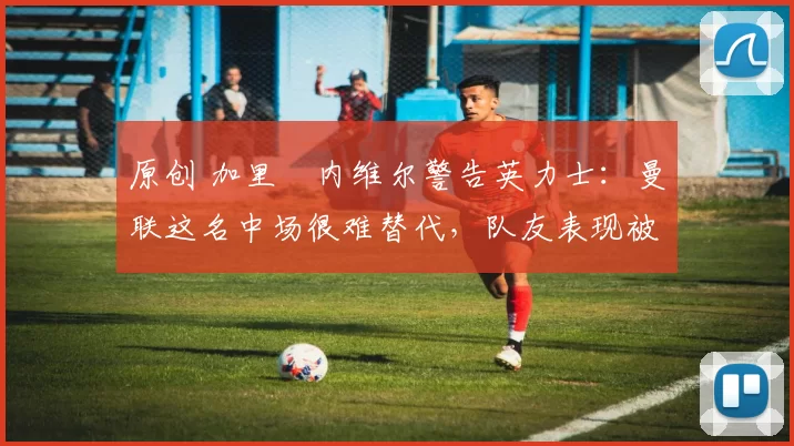 原创 加里・内维尔警告英力士：曼联这名中场很难替代，队友表现被赞 “离谱”