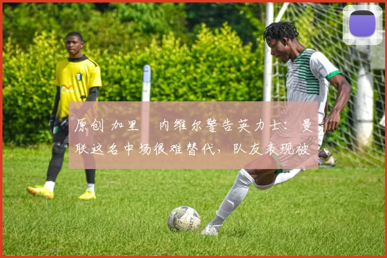 原创 加里・内维尔警告英力士：曼联这名中场很难替代，队友表现被赞 “离谱”
