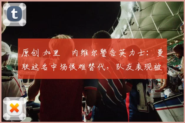 原创 加里・内维尔警告英力士:曼联这名中场很难替代,队友表现被赞 “离谱”