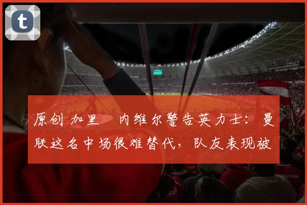 原创 加里・内维尔警告英力士：曼联这名中场很难替代，队友表现被赞 “离谱”