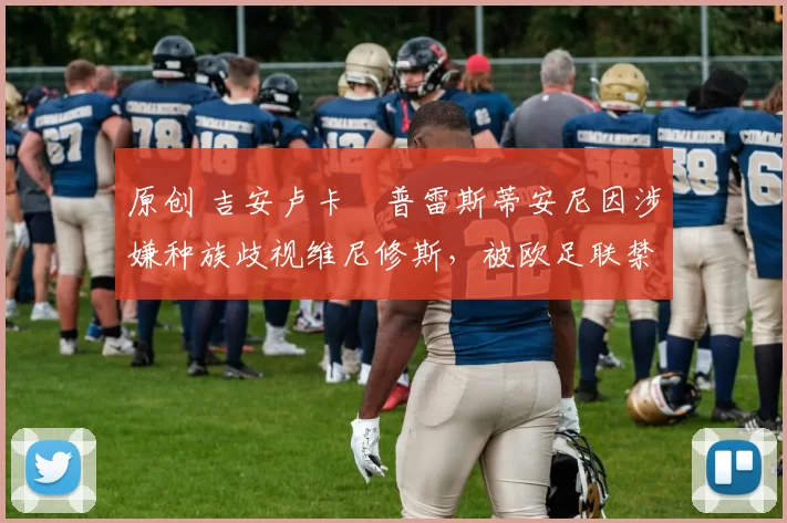 原创 吉安卢卡・普雷斯蒂安尼因涉嫌种族歧视维尼修斯,被欧足联禁赛