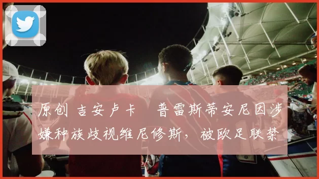 原创 吉安卢卡・普雷斯蒂安尼因涉嫌种族歧视维尼修斯，被欧足联禁赛