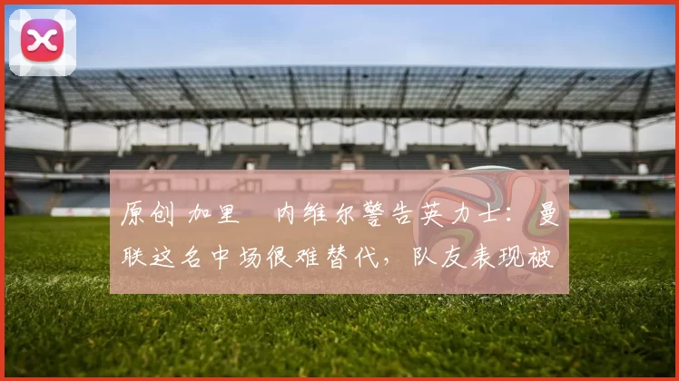 原创 加里・内维尔警告英力士：曼联这名中场很难替代，队友表现被赞 “离谱”