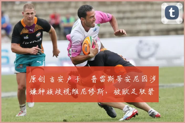 原创 吉安卢卡・普雷斯蒂安尼因涉嫌种族歧视维尼修斯,被欧足联禁赛