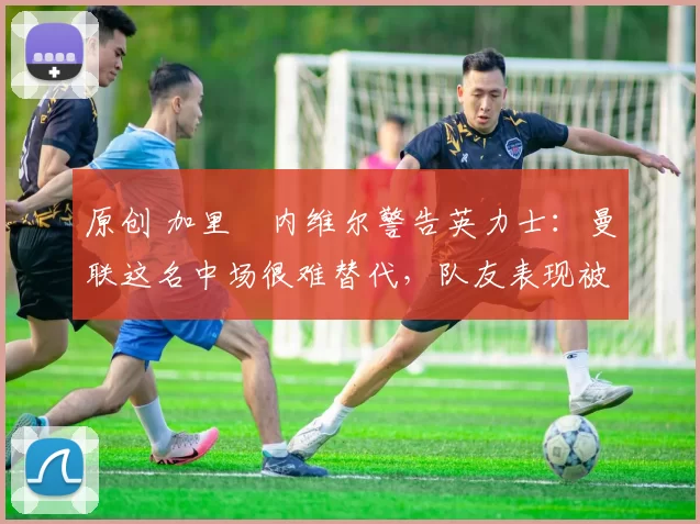 原创 加里・内维尔警告英力士：曼联这名中场很难替代，队友表现被赞 “离谱”