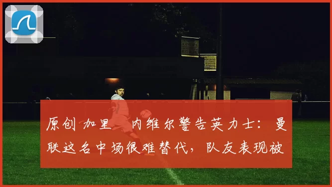 原创 加里・内维尔警告英力士：曼联这名中场很难替代，队友表现被赞 “离谱”