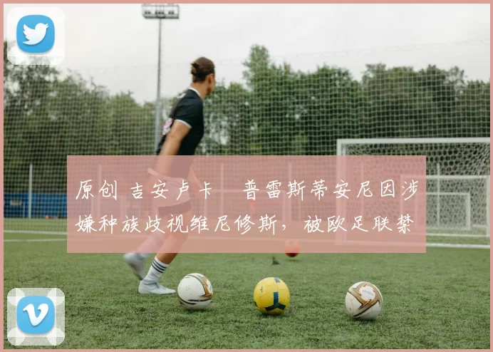 原创 吉安卢卡・普雷斯蒂安尼因涉嫌种族歧视维尼修斯,被欧足联禁赛