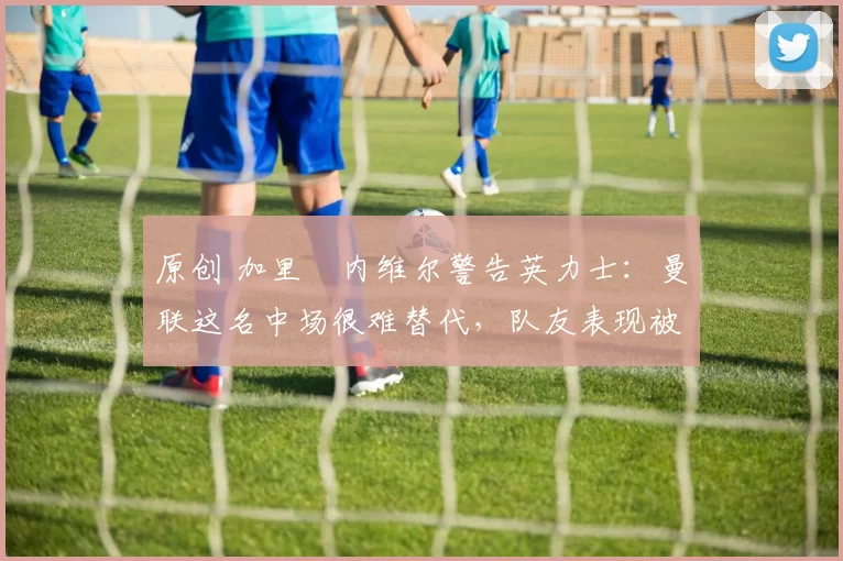 原创 加里・内维尔警告英力士：曼联这名中场很难替代，队友表现被赞 “离谱”