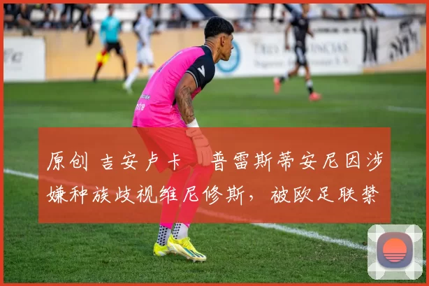 原创 吉安卢卡・普雷斯蒂安尼因涉嫌种族歧视维尼修斯,被欧足联禁赛