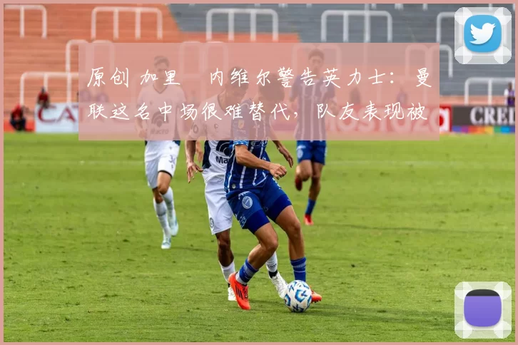 原创 加里・内维尔警告英力士:曼联这名中场很难替代,队友表现被赞 “离谱”